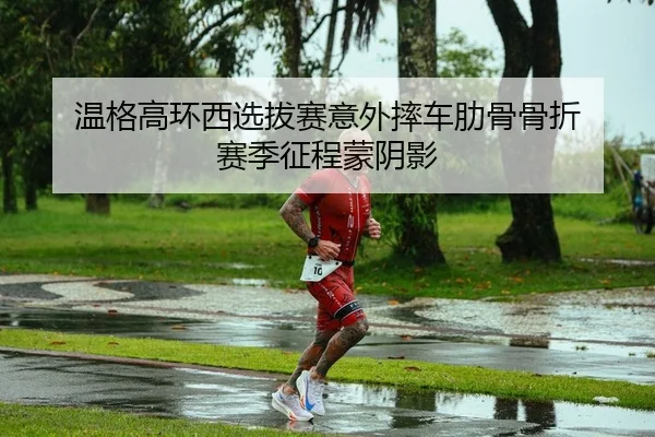 温格高环西选拔赛意外摔车肋骨骨折 赛季征程蒙阴影